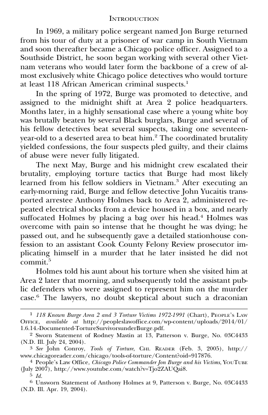 INTRODUCTION In 1969, a military police sergeant named Jon Burge returned from his tour of duty at a prisoner of war camp in South Vietnam and soon thereafter became a Chicago police officer. Assigned to a Southside District, he soon began working with several other Viet- nam veterans who would later form the backbone of a crew of al- most exclusively white Chicago police detectives who would torture at least 118 African American criminal suspects.’ In the spring of 1972, Burge was promoted to detective, and assigned to the midnight shift at Area 2 police headquarters. Months later, in a highly sensational case where a young white boy was brutally beaten by several Black burglars, Burge and several of his fellow detectives beat several suspects, taking one seventeen- year-old to a deserted area to beat him.* The coordinated brutality yielded confessions, the four suspects pled guilty, and their claims of abuse were never fully litigated. The next May, Burge and his midnight crew escalated their brutality, employing torture tactics that Burge had most likely learned from his fellow soldiers in Viemam.* After executing an earlymorning raid, Burge and fellow detective John Yucaitis trans- ported arrestee Anthony Holmes back to Area 2, administered re- peated electrical shocks from a device housed in a box, and nearly suffocated Holmes by placing a bag over his head.* Holmes was overcome with pain so intense that he thought he was dying; he passed out, and he subsequently gave a detailed stationhouse con- fession to an assistant Cook County Felony Review prosecutor i plicating himself in a murder that he later insisted he did not commit.” Holmes told his aunt about his torture when she visited him at Area 2 later that morning, and subsequently told the assistant pub- lic defenders who were assigned to represent him on the murder case.” The lawyers, no doubt skeptical about such a draconian 1118 Known Burge Avea 2 and 3 Torture Victims 1972.1991 (Chiart), Prons’s L Ovwics, available at_hutp://peoplestawoffice.com/wp-content/ uploads/2014/01/ 16.14.Documented TortureSurvivorsunderBusge.pdt worn Statement of Rodney Mastin at 13, Patterson v. Burge, No. 03C433 (ND. L. July 24, 2004) 3 Ser John Conroy, Tools of Tortur, Cin. Rexvew (Feb. 3, 2005), hup:// i chicagoreader.com/ chicago,/tools-of orture/ Content?0id-91 7876 4 Peaple’s Law Office, Chicago Police Commander Jon Burge and his Victims, YouTuue. (Jly 2007), hitps/ /v youtube.com, wach?y-Tjo2ZAUQuis. > 1. © Unsworn Statement of Anthony Holmes at 9, Patterson v. Burge, No. 03C4H33 (ND. T Apr. 19, 2004)